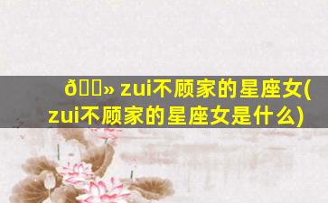 🌻 zui
不顾家的星座女(zui
不顾家的星座女是什么)